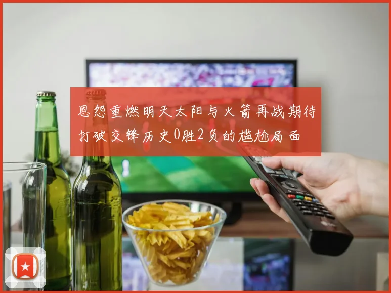 恩怨重燃明天太阳与火箭再战期待打破交锋历史0胜2负的尴尬局面