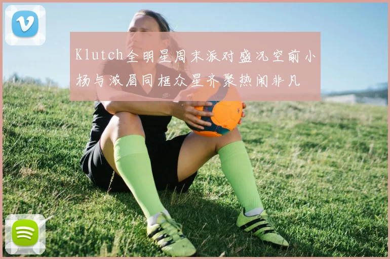 Klutch全明星周末派对盛况空前小杨与浓眉同框众星齐聚热闹非凡
