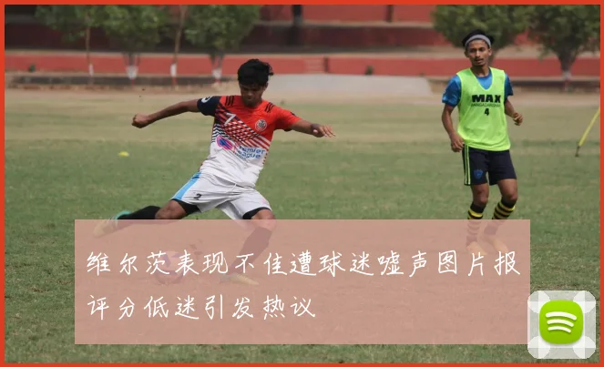 维尔茨表现不佳遭球迷嘘声图片报评分低迷引发热议