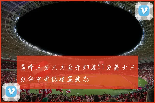 黄蜂三分火力全开却差51分爵士三分命中率低迷显疲态