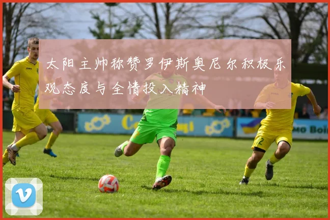 太阳主帅称赞罗伊斯奥尼尔积极乐观态度与全情投入精神
