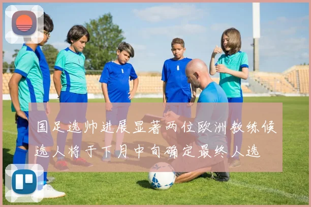 国足选帅进展显著两位欧洲教练候选人将于下月中旬确定最终人选