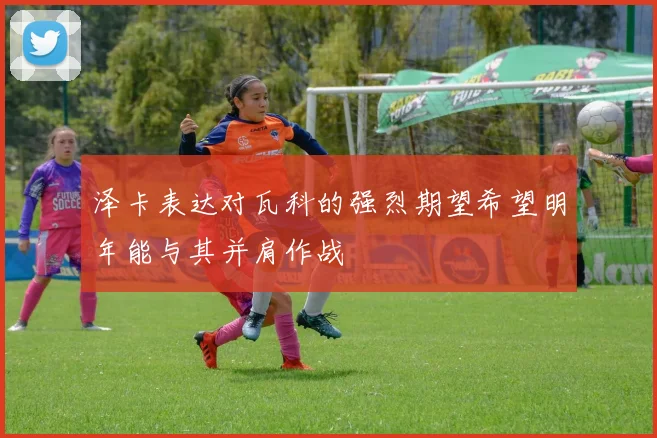 泽卡表达对瓦科的强烈期望希望明年能与其并肩作战