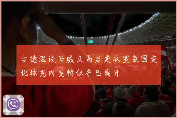 古德温谈马威交易后更衣室氛围变化称克内克特似乎已离开