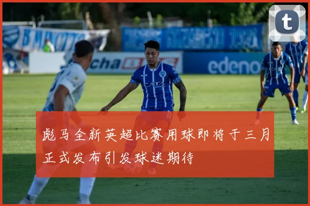彪马全新英超比赛用球即将于三月正式发布引发球迷期待