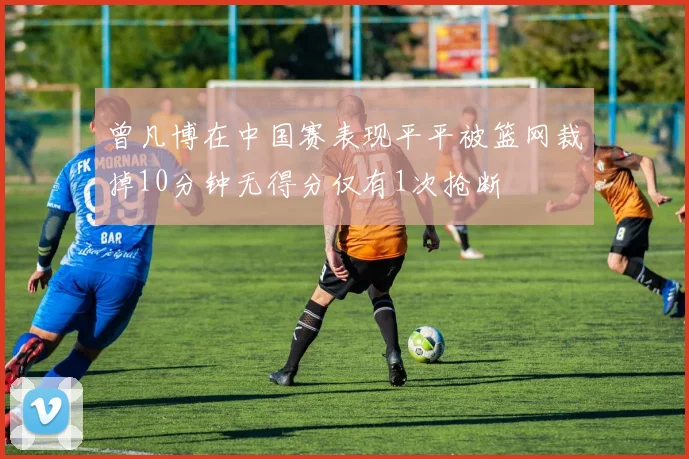 曾凡博在中国赛表现平平被篮网裁掉10分钟无得分仅有1次抢断