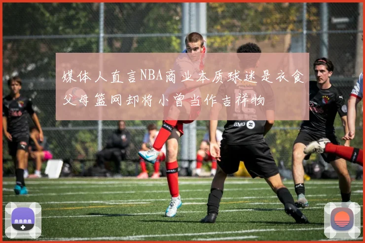 媒体人直言NBA商业本质球迷是衣食父母篮网却将小曾当作吉祥物