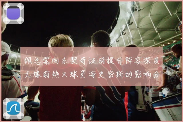 佩总需向东契奇证明提升阵容深度无缘前热火球员海史密斯的影响分析