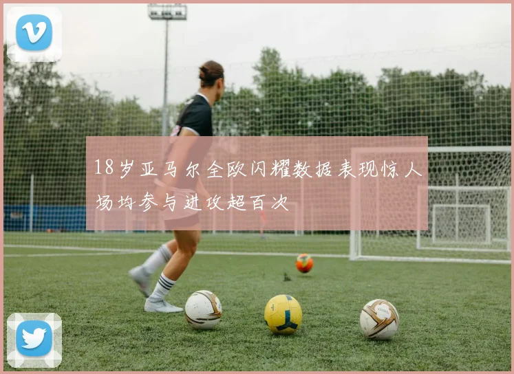 18岁亚马尔全欧闪耀数据表现惊人场均参与进攻超百次