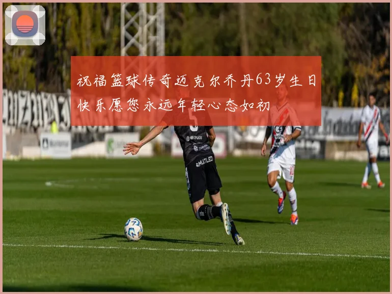 祝福篮球传奇迈克尔乔丹63岁生日快乐愿您永远年轻心态如初