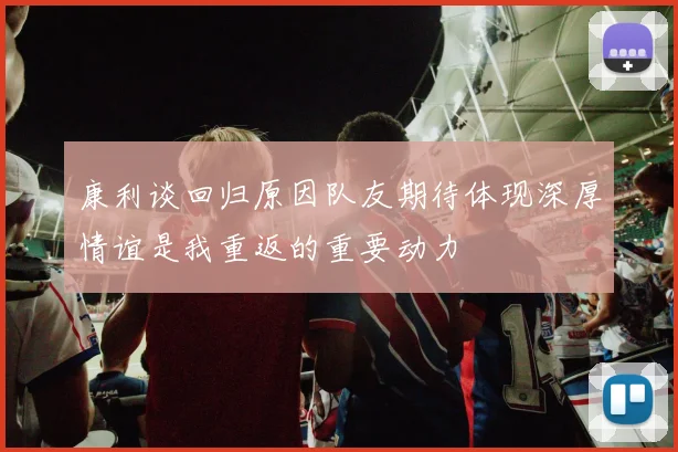 康利谈回归原因队友期待体现深厚情谊是我重返的重要动力