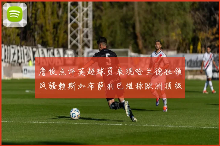 詹俊点评英超球员表现哈兰德独领风骚赖斯加布萨利巴堪称欧洲顶级