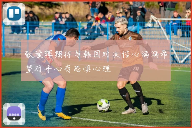 张瑷晖期待与韩国对决信心满满希望对手心存恐惧心理