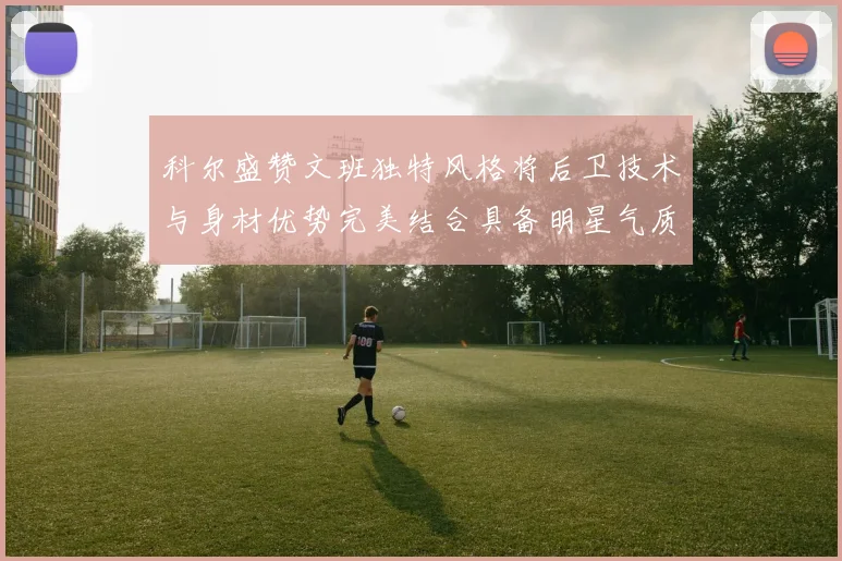 科尔盛赞文班独特风格将后卫技术与身材优势完美结合具备明星气质与球队形象