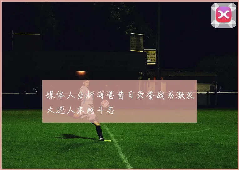 媒体人分析海港昔日荣誉战或激发大连人末轮斗志
