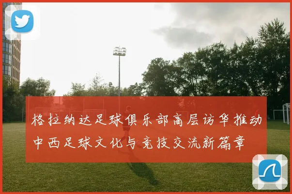 格拉纳达足球俱乐部高层访华推动中西足球文化与竞技交流新篇章